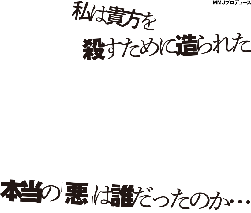 私は貴方を殺すために造られた それは『神の一撃』から始まった。生命を生み出す「神の一撃」を発見し、人間のクローンを作り出したことから全てが狂い始めた… 作・演出、岡本貴也。主演に高岡奏輔。各ジャンルの実力派キャスト６名の豪華競演！！人間の愛憎と善悪を描く本格派ストーリー。本当の「悪」は誰だったのか…