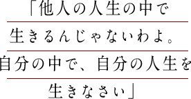 「他人の人生の中で生きるんじゃないわよ。自分の中で、自分の人生を生きなさい」