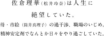 佐倉理華（松井玲奈）は人生に絶望していた。母・市絵（筒井真理子）の過干渉、職場のいじめ。精神安定剤でなんとか日々をやり過ごしていた。